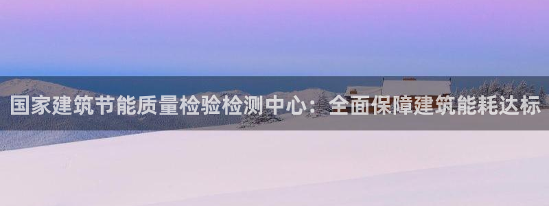 e尊国际是干什么的：国家建筑节能质量检验检测中心：全面保障建筑能耗达标